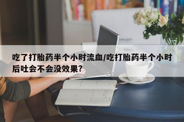 购买打胎药的联系方式，吃了打胎药半个小时流血/吃打胎药半个小时后吐会不会没效果?