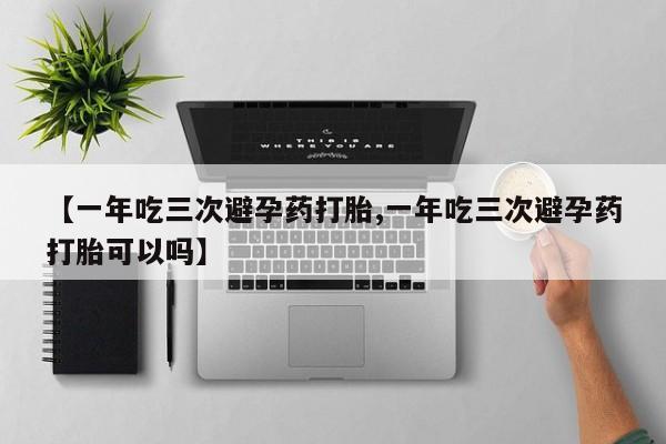 购买打胎药的联系方式，【一年吃三次避孕药打胎,一年吃三次避孕药打胎可以吗】