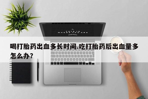 购买打胎药的联系方式，喝打胎药出血多长时间.吃打胎药后出血量多怎么办？