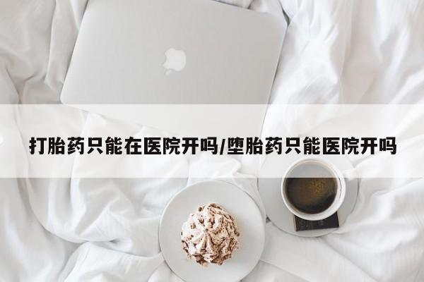 购买打胎药的联系方式，打胎药只能在医院开吗/堕胎药只能医院开吗