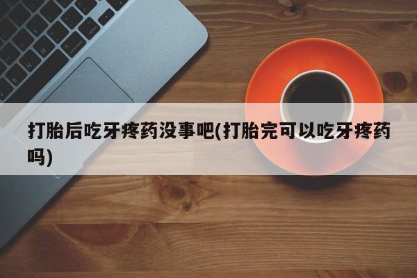 购买打胎药的联系方式，打胎后吃牙疼药没事吧(打胎完可以吃牙疼药吗)