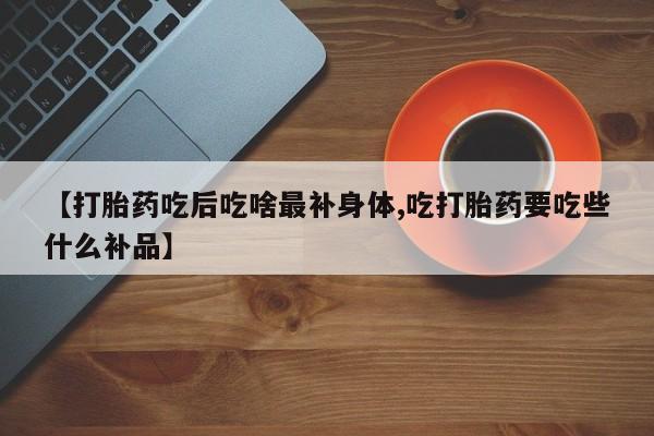 购买打胎药的联系方式，【打胎药吃后吃啥最补身体,吃打胎药要吃些什么补品】