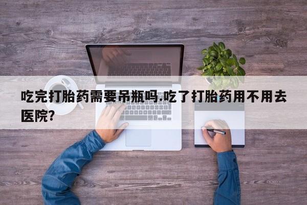 购买打胎药的联系方式，吃完打胎药需要吊瓶吗.吃了打胎药用不用去医院？