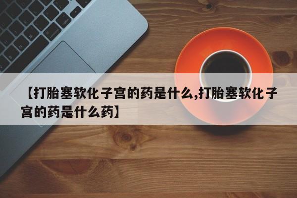 购买打胎药的联系方式，【打胎塞软化子宫的药是什么,打胎塞软化子宫的药是什么药】