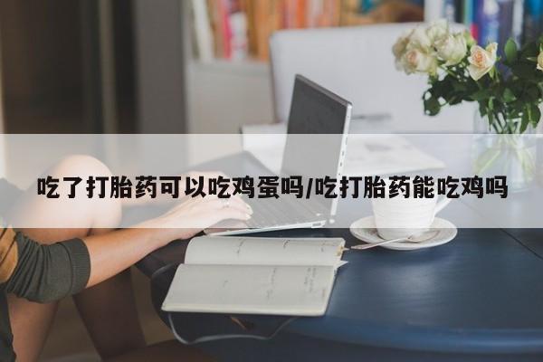 购买打胎药的联系方式，吃了打胎药可以吃鸡蛋吗/吃打胎药能吃鸡吗