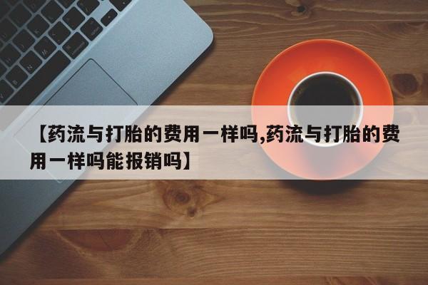 购买打胎药的联系方式，【药流与打胎的费用一样吗,药流与打胎的费用一样吗能报销吗】