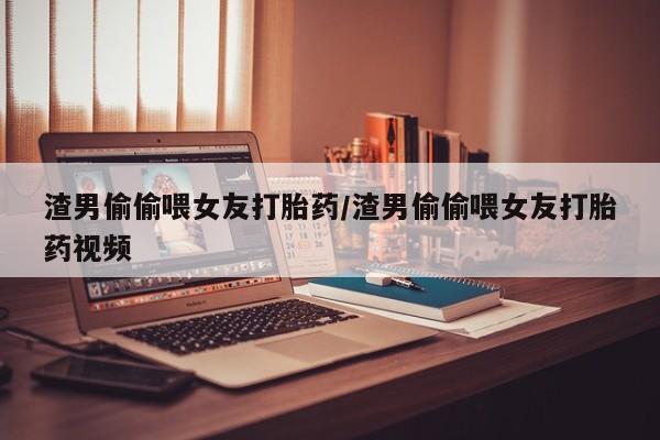 购买打胎药的联系方式，渣男偷偷喂女友打胎药/渣男偷偷喂女友打胎药视频