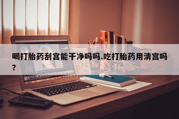 购买打胎药的联系方式，喝打胎药刮宫能干净吗吗.吃打胎药用清宫吗？