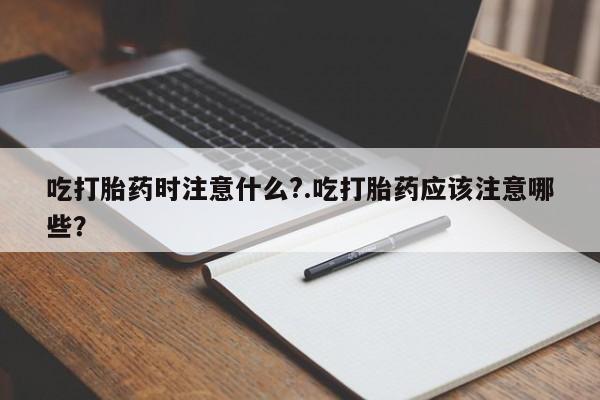 购买打胎药的联系方式，吃打胎药时注意什么?.吃打胎药应该注意哪些？