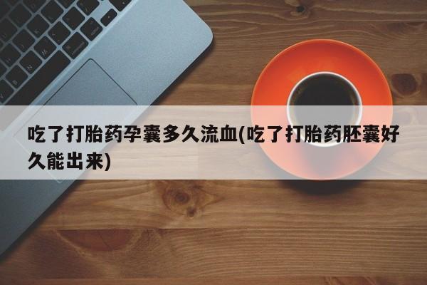 购买打胎药的联系方式，吃了打胎药孕囊多久流血(吃了打胎药胚囊好久能出来)