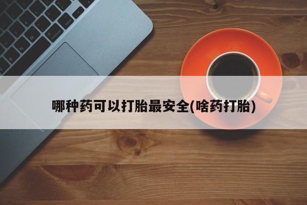 购买打胎药的联系方式，哪种药可以打胎最安全(啥药打胎)