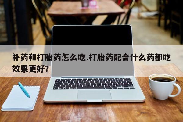 购买打胎药的联系方式,补药和打胎药怎么吃.打胎药配合什么药都吃效果更好?