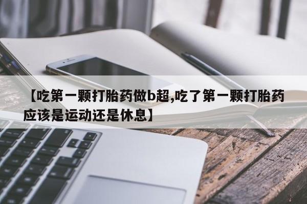 购买打胎药的联系方式,【吃第一颗打胎药做b超,吃了第一颗打胎药应该是运动还是休息】