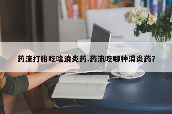 购买打胎药的联系方式，药流打胎吃啥消炎药.药流吃哪种消炎药？