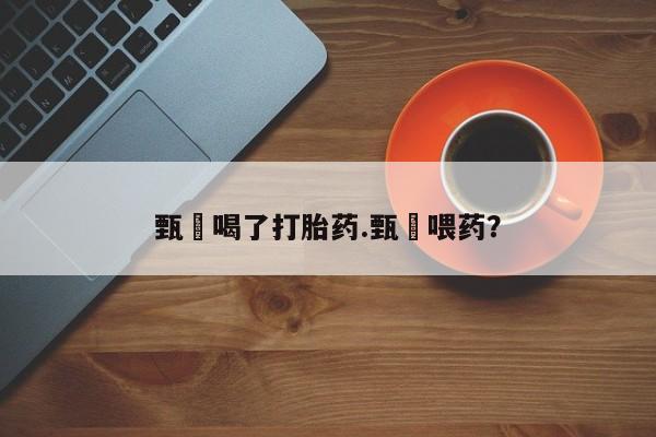 购买打胎药的联系方式，甄嬛喝了打胎药.甄嬛喂药？