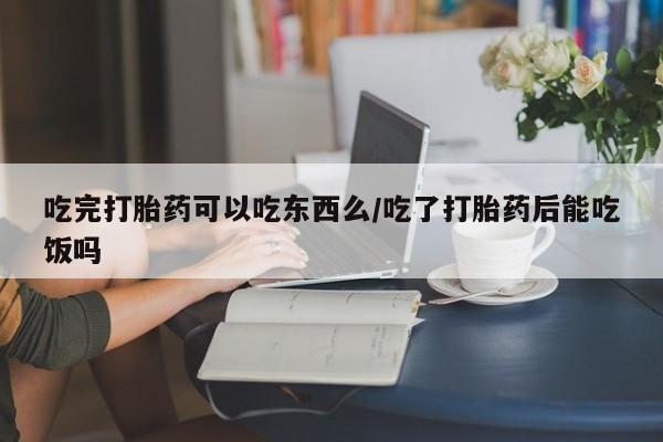 购买打胎药的联系方式，吃完打胎药可以吃东西么/吃了打胎药后能吃饭吗
