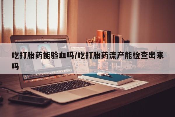 购买打胎药的联系方式，吃打胎药能验血吗/吃打胎药流产能检查出来吗